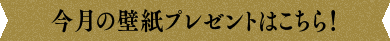 今月の壁紙プレゼントはこちら！