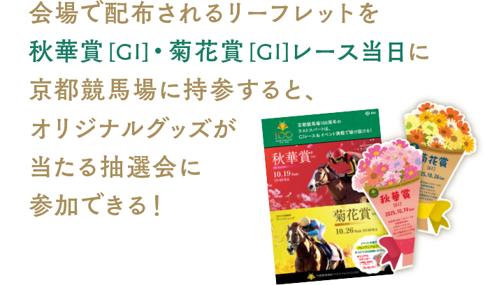 会場で配布されるリーフレットを秋華賞[GI]・菊花賞[GI]レース当日に京都競馬場に持参すると、オリジナルグッズが当たる抽選会に参加できる！