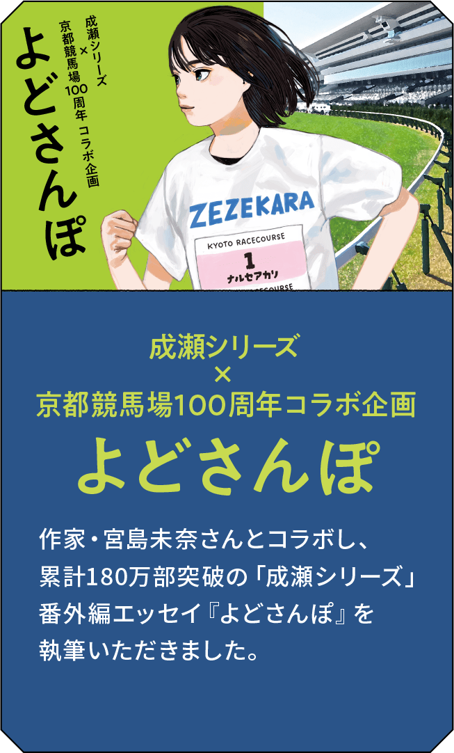 成瀬シリーズ×京都競馬場100周年 コラボ企画 よどさんぽ 作家・宮島未奈さんとコラボし、累計180万部突破の「成瀬シリーズ」番外編エッセイ『よどさんぽ』を執筆いただきました。