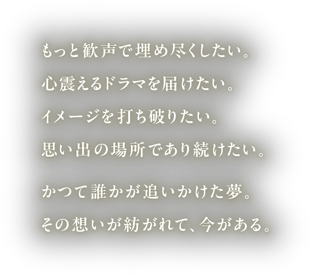 もっと歓声で埋め尽くしたい。心震えるドラマを届けたい。イメージを打ち破りたい。思い出の場所であり続けたい。かつて誰かが追いかけた夢。その想いが紡がれて、今がある。