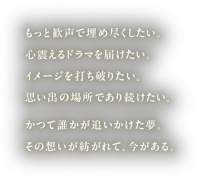 もっと歓声で埋め尽くしたい。心震えるドラマを届けたい。イメージを打ち破りたい。思い出の場所であり続けたい。かつて誰かが追いかけた夢。その想いが紡がれて、今がある。