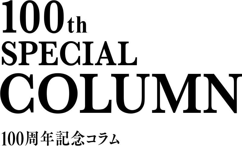 100th SPECIAL COLUMN 100周年記念コラム