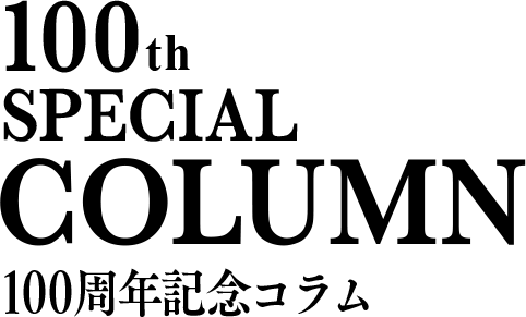 100th SPECIAL COLUMN 100周年記念コラム