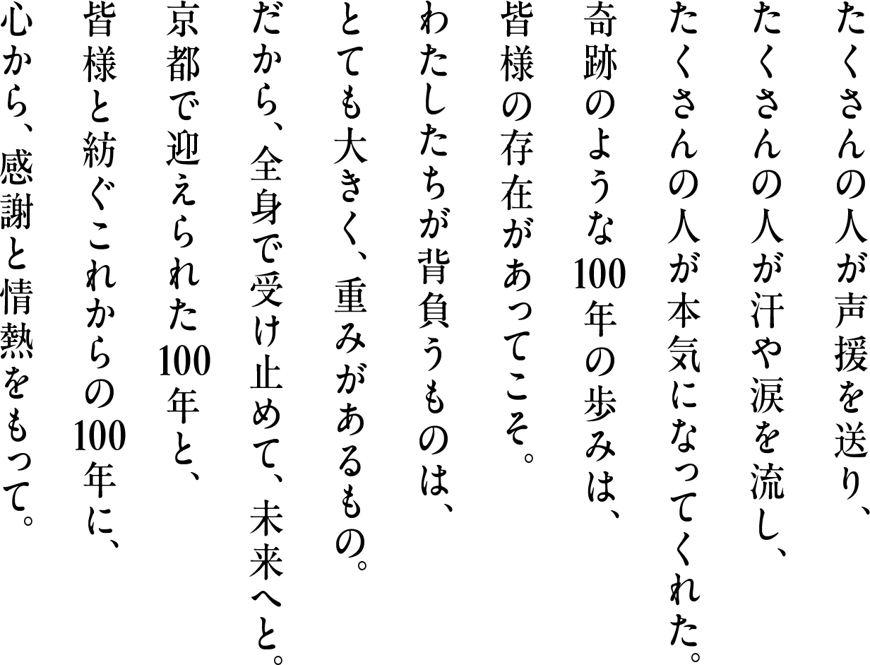 たくさんの人が声援を送り、たくさんの人が汗や涙を流し、たくさんの人が本気になってくれた。奇跡のような100年の歩みは、皆様の存在があってこそ。わたしたちが背負うものは、とても大きく、重みがあるもの。だから、全身で受け止めて、未来へと。京都で迎えられた100年と、皆様と紡ぐこれからの100年に、心から、感謝と情熱をもって。