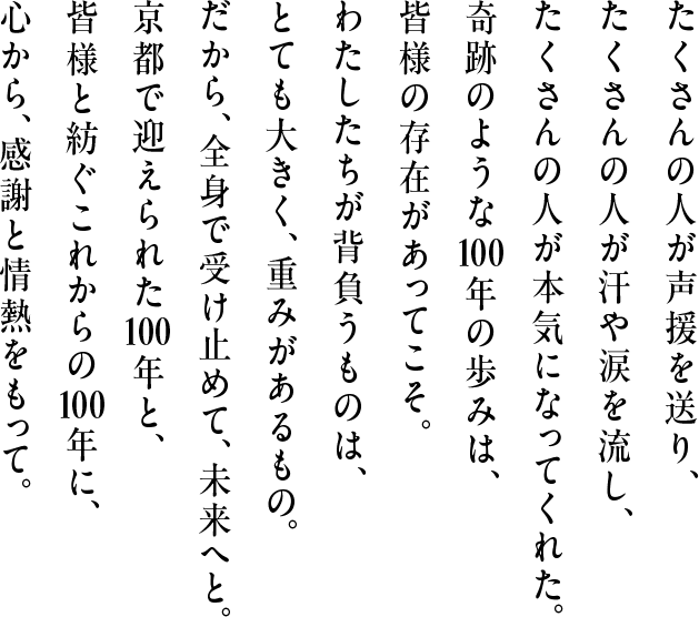 たくさんの人が声援を送り、たくさんの人が汗や涙を流し、たくさんの人が本気になってくれた。奇跡のような100年の歩みは、皆様の存在があってこそ。わたしたちが背負うものは、とても大きく、重みがあるもの。だから、全身で受け止めて、未来へと。京都で迎えられた100年と、皆様と紡ぐこれからの100年に、心から、感謝と情熱をもって。